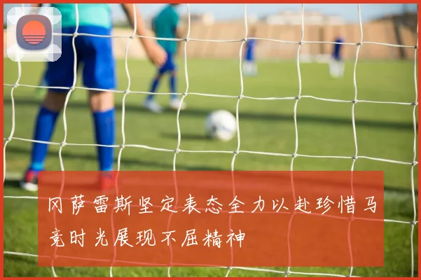 冈萨雷斯坚定表态全力以赴珍惜马竞时光展现不屈精神