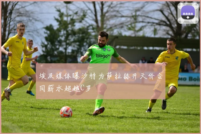 埃及媒体曝沙特为萨拉赫开天价合同薪水超越C罗