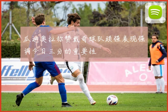 瓜迪奥拉称赞戴奇球队顽强表现强调今日三分的重要性