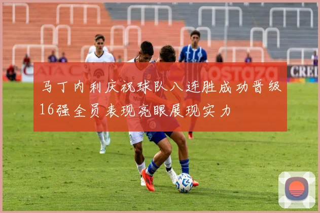 马丁内利庆祝球队八连胜成功晋级16强全员表现亮眼展现实力