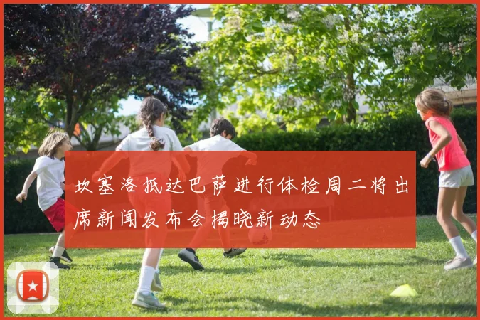 坎塞洛抵达巴萨进行体检周二将出席新闻发布会揭晓新动态