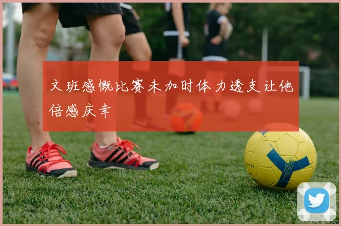 文班感慨比赛未加时体力透支让他倍感庆幸