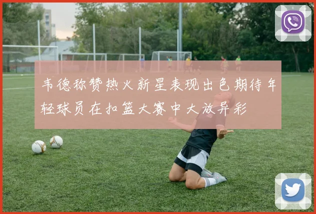韦德称赞热火新星表现出色期待年轻球员在扣篮大赛中大放异彩