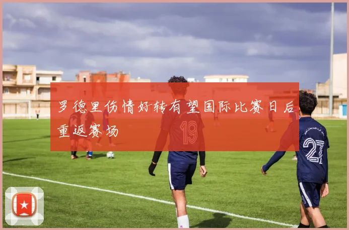 罗德里伤情好转有望国际比赛日后重返赛场