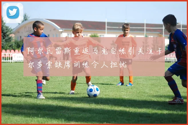 阿尔瓦雷斯重返马竞合练引关注卡尔多索缺席训练令人担忧