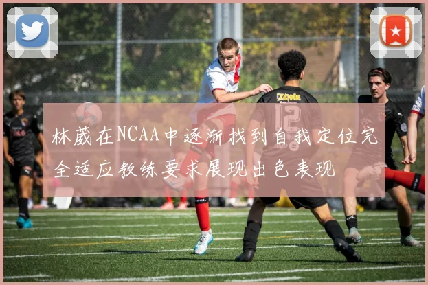 林葳在NCAA中逐渐找到自我定位完全适应教练要求展现出色表现