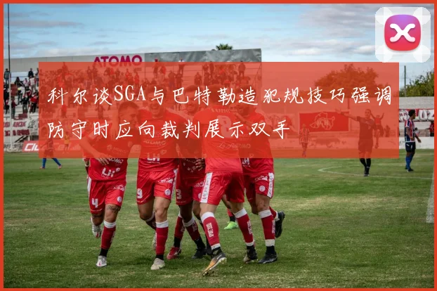 科尔谈SGA与巴特勒造犯规技巧强调防守时应向裁判展示双手