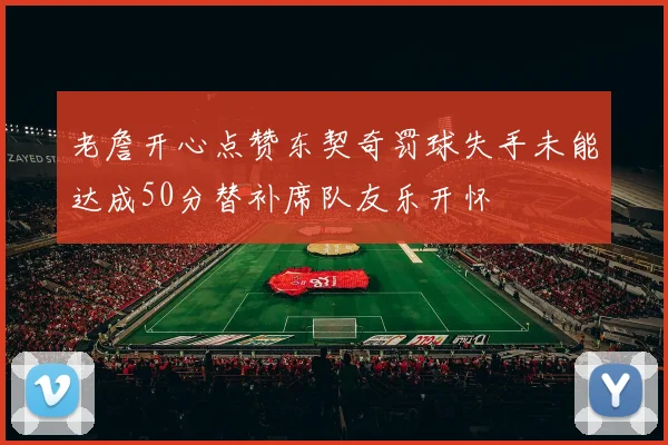 老詹开心点赞东契奇罚球失手未能达成50分替补席队友乐开怀