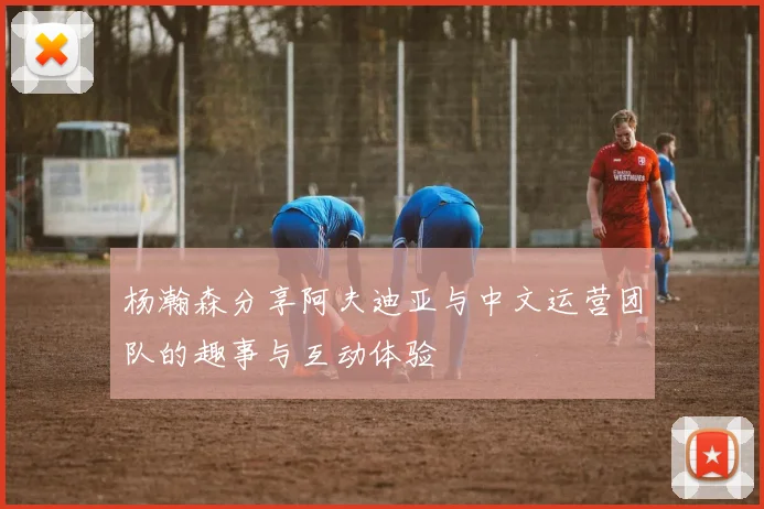 杨瀚森分享阿夫迪亚与中文运营团队的趣事与互动体验