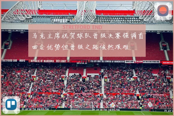 马竞主席祝贺球队晋级决赛强调首回合优势但晋级之路依然艰难